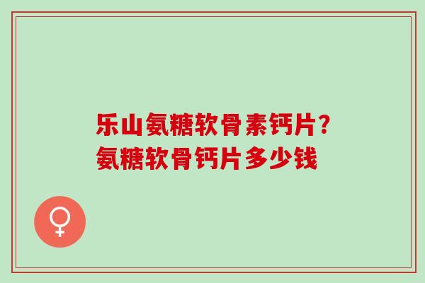 乐山氨糖软骨素钙片？氨糖软骨钙片多少钱