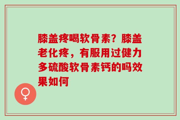 膝盖疼喝软骨素？膝盖老化疼，有服用过健力多硫酸软骨素钙的吗效果如何