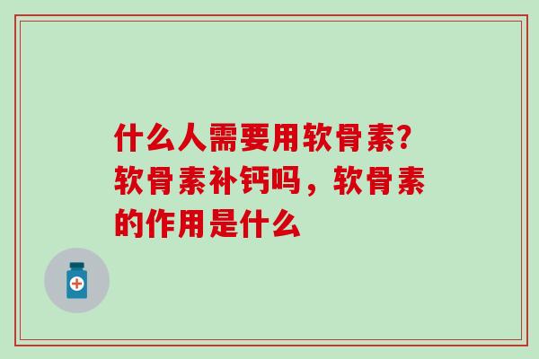 什么人需要用软骨素？软骨素补钙吗，软骨素的作用是什么