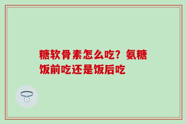 糖软骨素怎么吃？氨糖饭前吃还是饭后吃