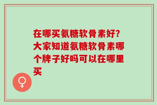 在哪买氨糖软骨素好？大家知道氨糖软骨素哪个牌子好吗可以在哪里买