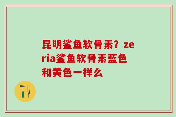 昆明鲨鱼软骨素？zeria鲨鱼软骨素蓝色和黄色一样么