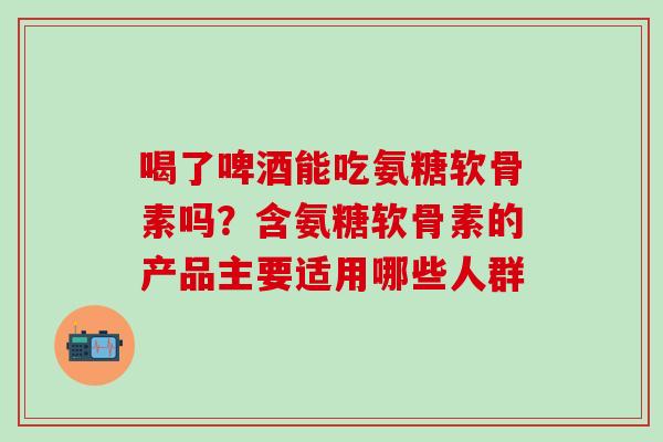 喝了啤酒能吃氨糖软骨素吗？含氨糖软骨素的产品主要适用哪些人群