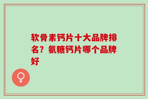 软骨素钙片十大品牌排名？氨糖钙片哪个品牌好