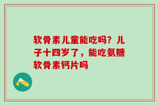 软骨素儿童能吃吗？儿子十四岁了，能吃氨糖软骨素钙片吗
