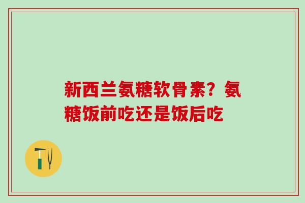 新西兰氨糖软骨素？氨糖饭前吃还是饭后吃