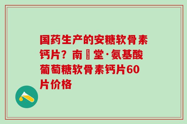 国药生产的安糖软骨素钙片？南雲堂·氨基酸葡萄糖软骨素钙片60片价格