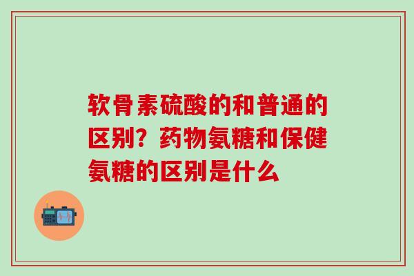 软骨素硫酸的和普通的区别?氨糖和保健氨糖的区别是什么 软骨素硫酸的和普通的区别?氨糖和保健氨糖的区别是什么