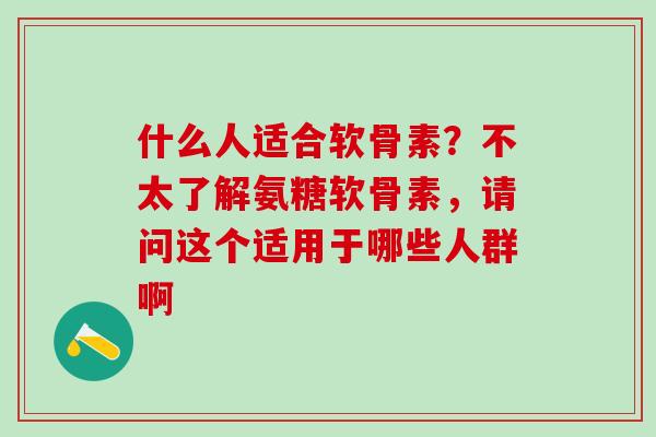 什么人适合软骨素？不太了解氨糖软骨素，请问这个适用于哪些人群啊