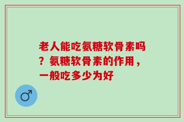 老人能吃氨糖软骨素吗？氨糖软骨素的作用，一般吃多少为好