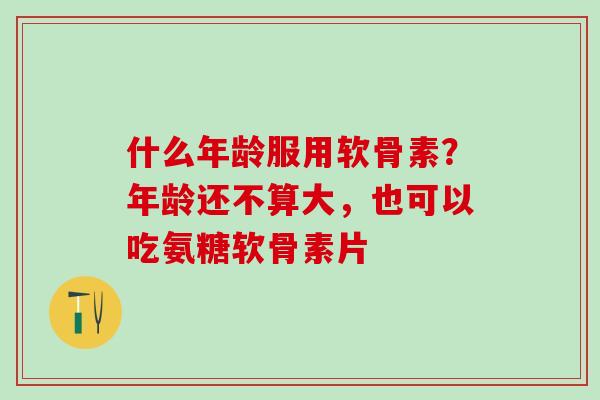 什么年龄服用软骨素？年龄还不算大，也可以吃氨糖软骨素片