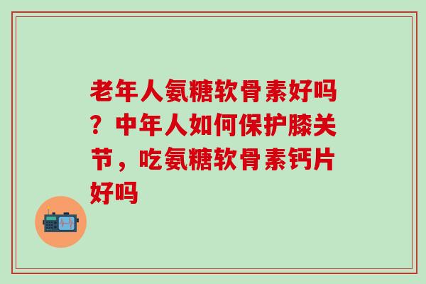 老年人氨糖软骨素好吗？中年人如何保护膝关节，吃氨糖软骨素钙片好吗