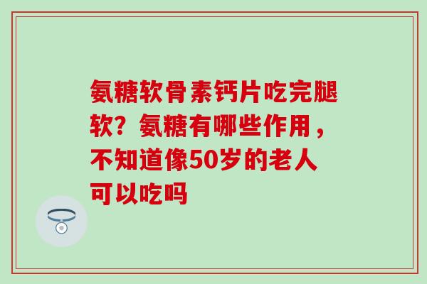 氨糖软骨素钙片吃完腿软？氨糖有哪些作用，不知道像50岁的老人可以吃吗