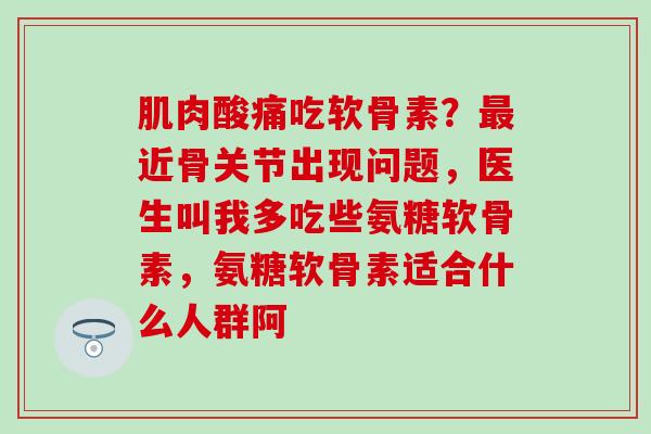 肌肉酸痛吃软骨素？最近骨关节出现问题，医生叫我多吃些氨糖软骨素，氨糖软骨素适合什么人群阿