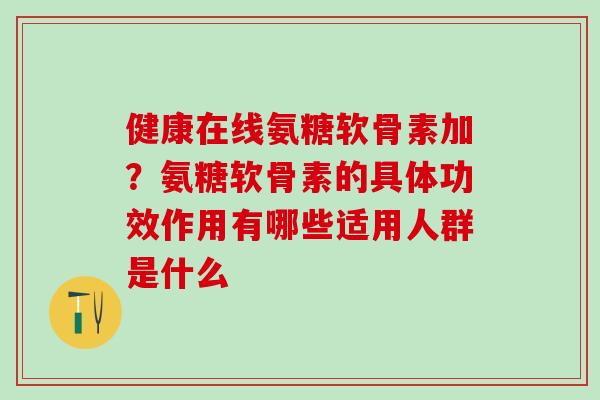 健康在线氨糖软骨素加？氨糖软骨素的具体功效作用有哪些适用人群是什么