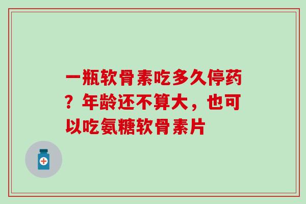 一瓶软骨素吃多久停药？年龄还不算大，也可以吃氨糖软骨素片