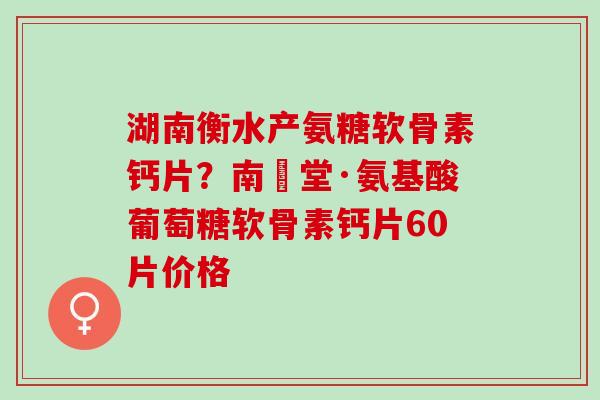 湖南衡水产氨糖软骨素钙片？南雲堂·氨基酸葡萄糖软骨素钙片60片价格