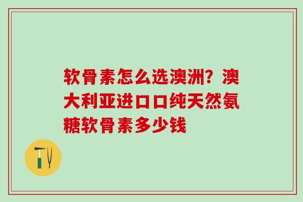 软骨素怎么选澳洲？澳大利亚进口口纯天然氨糖软骨素多少钱