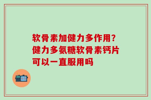 软骨素加健力多作用？健力多氨糖软骨素钙片可以一直服用吗