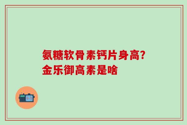 氨糖软骨素钙片身高？金乐御高素是啥