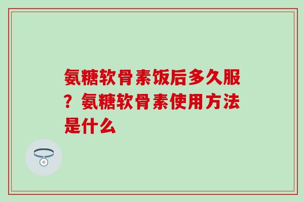 氨糖软骨素饭后多久服？氨糖软骨素使用方法是什么