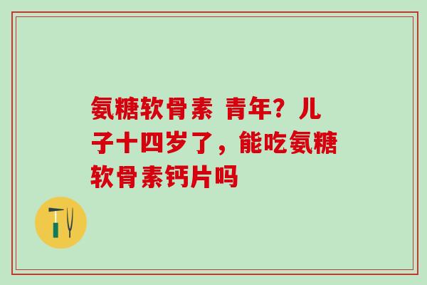 氨糖软骨素 青年？儿子十四岁了，能吃氨糖软骨素钙片吗