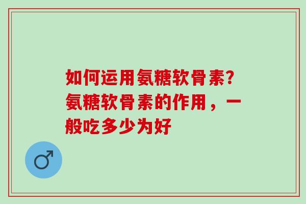 如何运用氨糖软骨素?氨糖软骨素的作用,一般吃多少为好 如何运用氨糖软骨素?氨糖软骨素的作用,一般吃多少为好