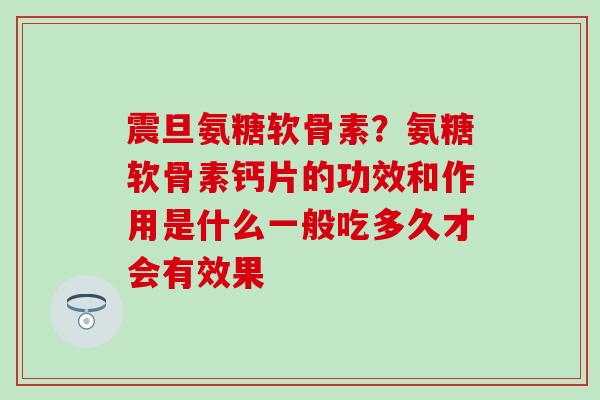震旦氨糖软骨素？氨糖软骨素钙片的功效和作用是什么一般吃多久才会有效果