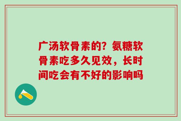 广汤软骨素的？氨糖软骨素吃多久见效，长时间吃会有不好的影响吗