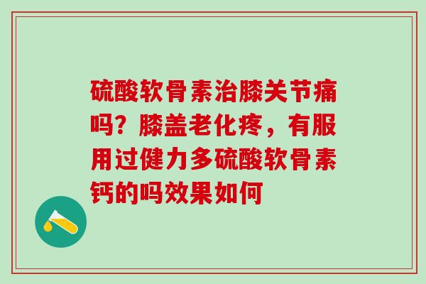 硫酸软骨素治膝关节痛吗？膝盖老化疼，有服用过健力多硫酸软骨素钙的吗效果如何