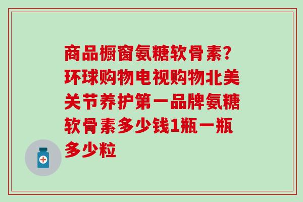 商品橱窗氨糖软骨素？环球购物电视购物北美关节养护第一品牌氨糖软骨素多少钱1瓶一瓶多少粒