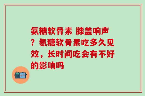 氨糖软骨素 膝盖响声？氨糖软骨素吃多久见效，长时间吃会有不好的影响吗