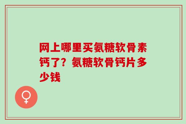网上哪里买氨糖软骨素钙了？氨糖软骨钙片多少钱