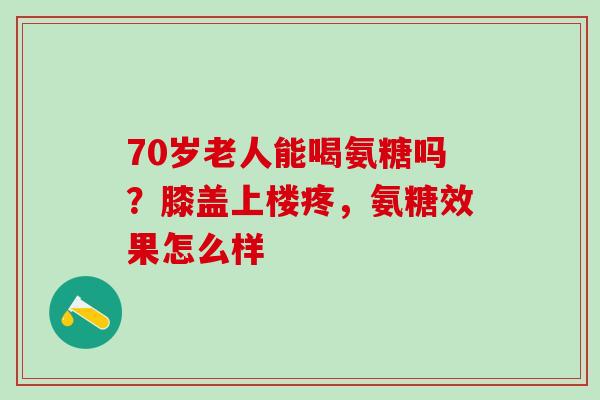 70岁老人能喝氨糖吗？膝盖上楼疼，氨糖效果怎么样