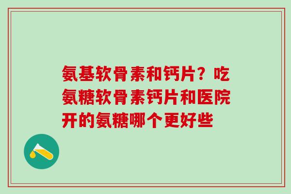 氨基软骨素和钙片？吃氨糖软骨素钙片和医院开的氨糖哪个更好些