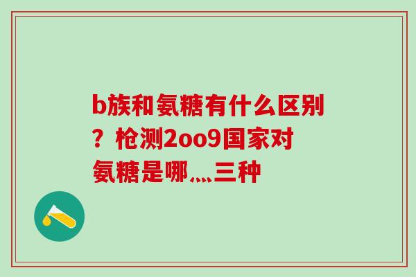 b族和氨糖有什么区别？枪测2oo9国家对氨糖是哪灬三种
