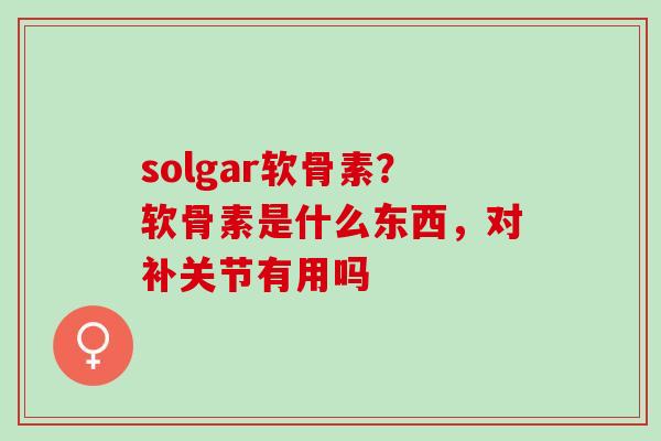 solgar软骨素？软骨素是什么东西，对补关节有用吗