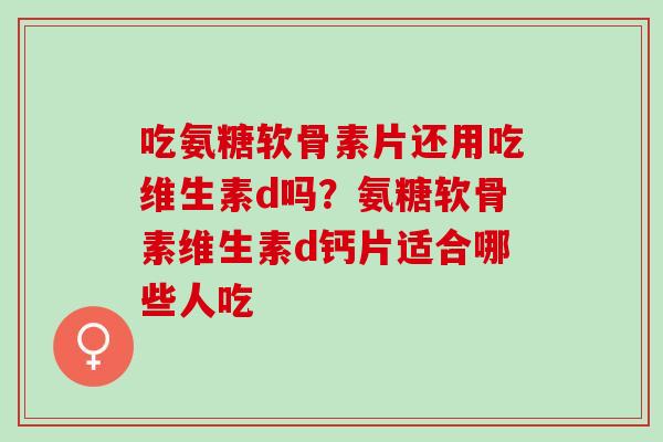 吃氨糖软骨素片还用吃维生素d吗？氨糖软骨素维生素d钙片适合哪些人吃