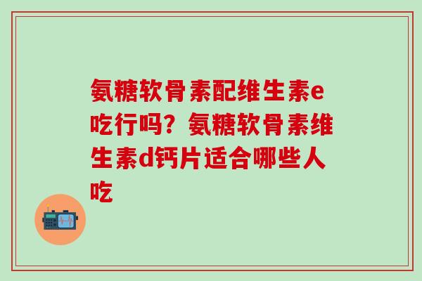氨糖软骨素配维生素e吃行吗？氨糖软骨素维生素d钙片适合哪些人吃