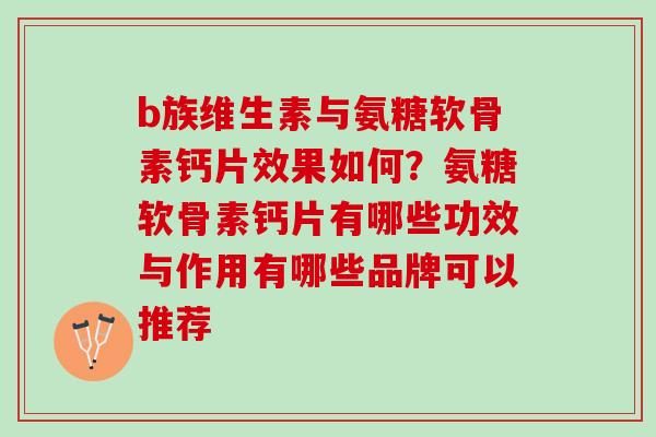 b族维生素与氨糖软骨素钙片效果如何？氨糖软骨素钙片有哪些功效与作用有哪些品牌可以推荐
