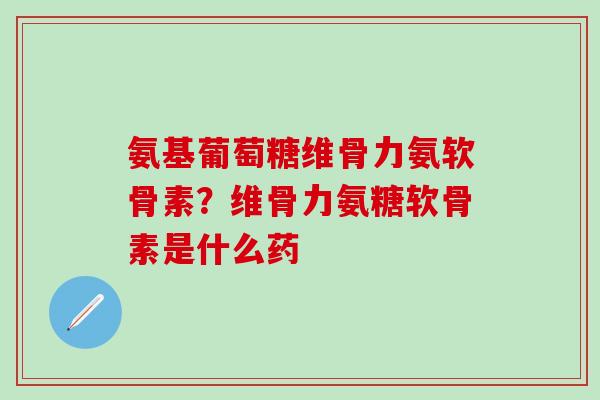 氨基葡萄糖维骨力氨软骨素？维骨力氨糖软骨素是什么药