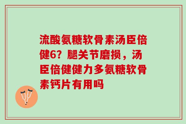 流酸氨糖软骨素汤臣倍健6？腿关节磨损，汤臣倍健健力多氨糖软骨素钙片有用吗
