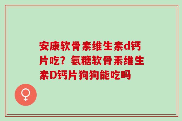 安康软骨素维生素d钙片吃？氨糖软骨素维生素D钙片狗狗能吃吗