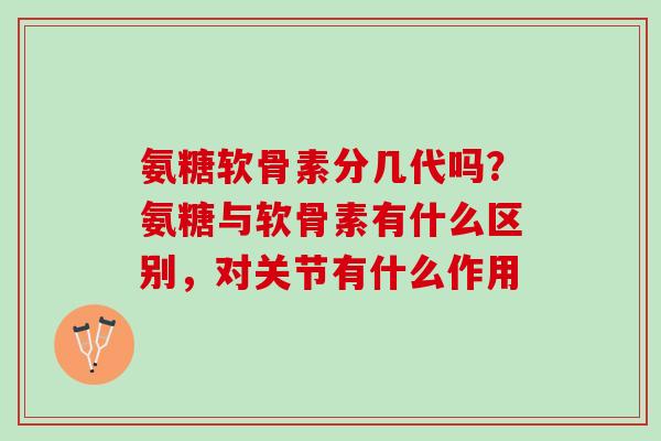 氨糖软骨素分几代吗？氨糖与软骨素有什么区别，对关节有什么作用
