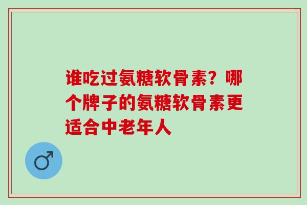 谁吃过氨糖软骨素？哪个牌子的氨糖软骨素更适合中老年人