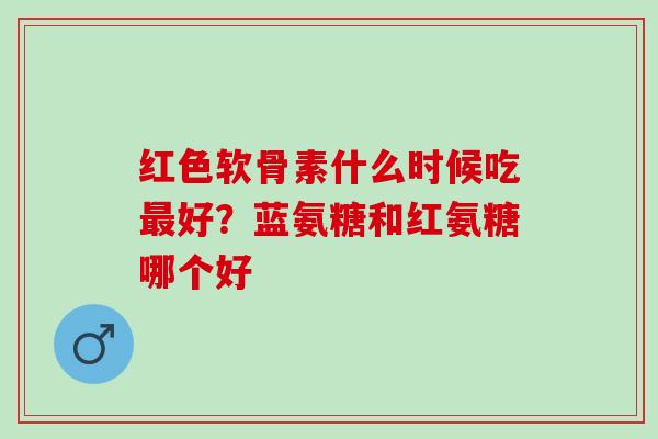 红色软骨素什么时候吃最好？蓝氨糖和红氨糖哪个好
