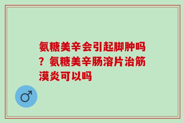 氨糖美辛会引起脚肿吗？氨糖美辛肠溶片治筋漠炎可以吗