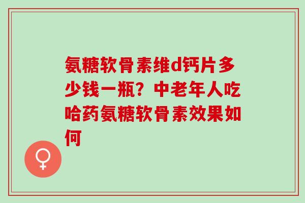 氨糖软骨素维d钙片多少钱一瓶？中老年人吃哈药氨糖软骨素效果如何