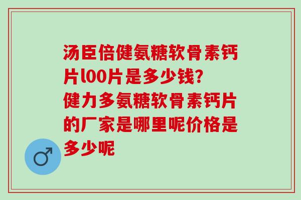 汤臣倍健氨糖软骨素钙片l00片是多少钱？健力多氨糖软骨素钙片的厂家是哪里呢价格是多少呢
