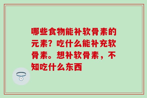 哪些食物能补软骨素的元素？吃什么能补充软骨素。想补软骨素，不知吃什么东西